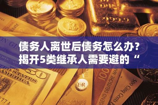 武汉债务人离世后债务怎么办？揭开5类继承人需要避的“坑”