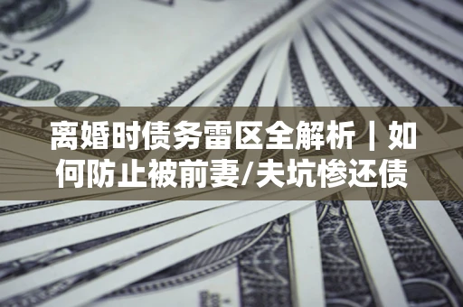 武汉离婚时债务雷区全解析｜如何防止被前妻/夫坑惨还债？