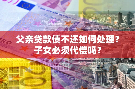 武汉父亲贷款债不还如何处理？子女必须代偿吗？